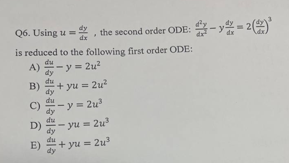 3
d²y
Q6. Using u = the second order ODE: ² - ydz = 2(dx) ³
>
dx
dx²
dx
is reduced to the following first order ODE:
du
A)
- y = 2u²
+yu = 2u²
- y = 2u³
- yu = 2u³
+yu = 2u³
B)
D)
E)
du
du
dy