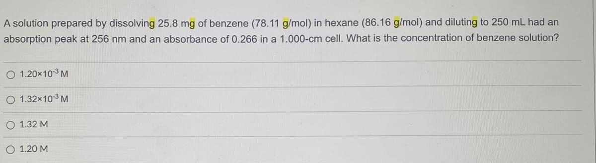 A solution prepared by dissolving 25.8 mg of benzene (78.11 g/mol) in hexane (86.16 g/mol) and diluting to 250 mL had an
absorption peak at 256 nm and an absorbance of 0.266 in a 1.000-cm cell. What is the concentration of benzene solution?
O 1.20x10-3 M
O 1.32x10-3 M
O 1.32 M
O 1.20 M
