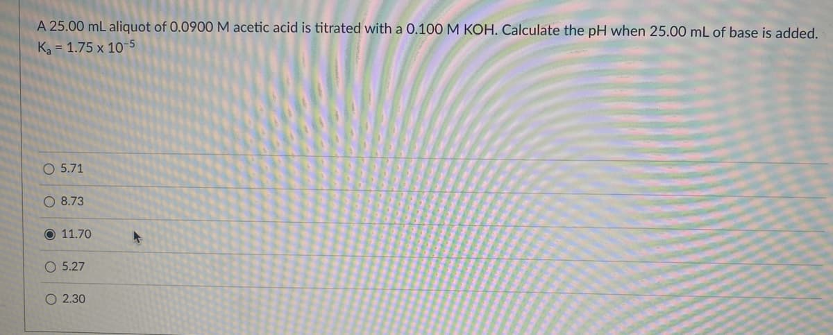 A 25.00 mL aliquot of 0.0900 M acetic acid is titrated with a 0.100 M KOH. Calculate the pH when 25.00 mL of base is added.
Ka = 1.75 x 10-5
O 5.71
O 8.73
O 11.70
5.27
O 2.30
