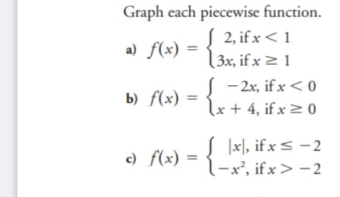 Graph each piecewise function.
S 2, if x < 1
(3x, if x > 1
a) f(x)
S - 2x, if x < 0
lx + 4, if x > 0
b) f(x)
-{
|x], if x < - 2
l-x², if x > -2
c) f(x)
