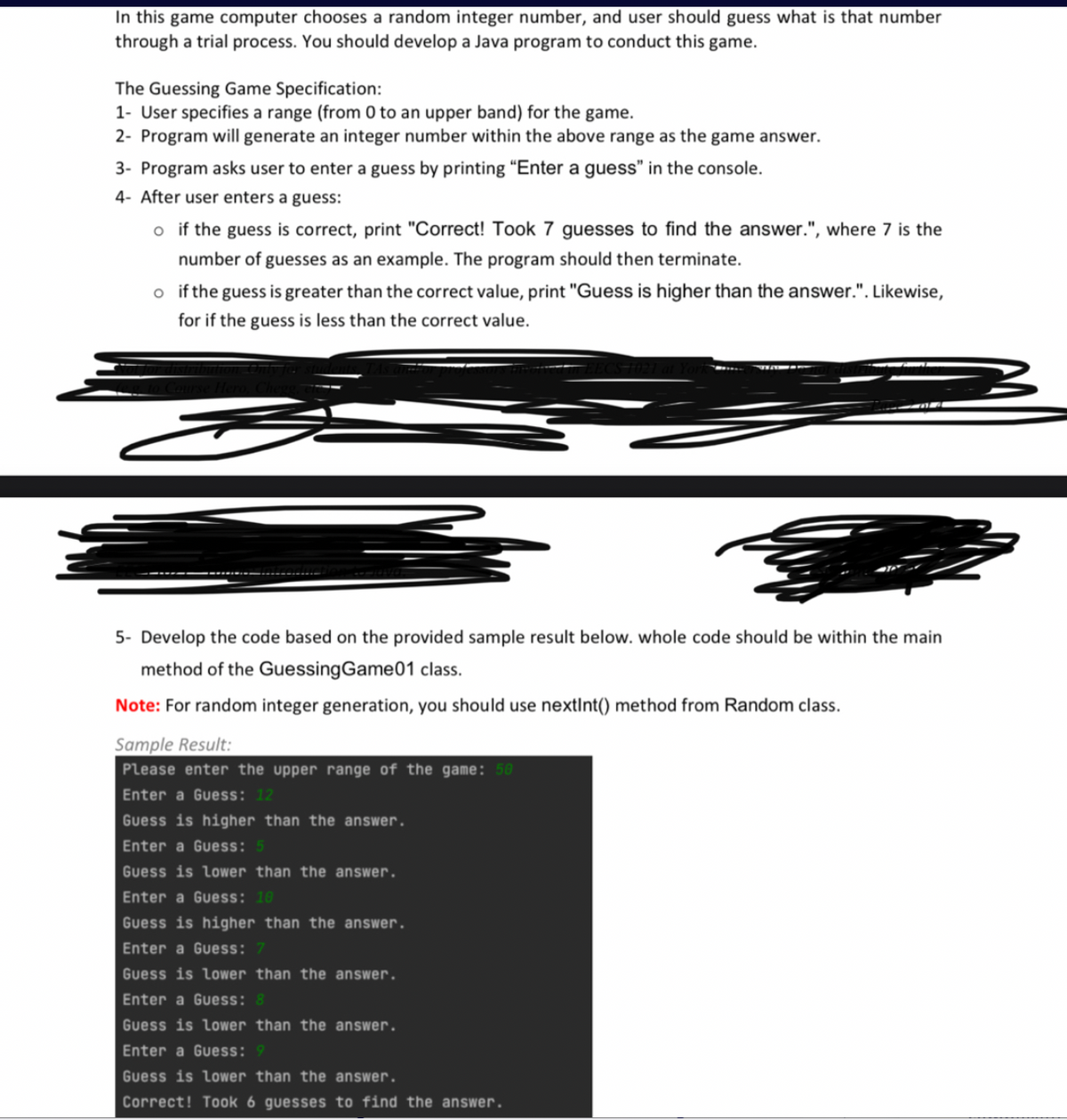 In this game computer chooses a random integer number, and user should guess what is that number
through a trial process. You should develop a Java program to conduct this game.
The Guessing Game Specification:
1- User specifies a range (from 0 to an upper band) for the game.
2- Program will generate an integer number within the above range as the game answer.
3- Program asks user to enter a guess by printing "Enter a guess" in the console.
4- After user enters a guess:
o if the guess is correct, print "Correct! Took 7 guesses to find the answer.", where 7 is the
number of guesses as an example. The program should then terminate.
o if the guess is greater than the correct value, print "Guess is higher than the answer.". Likewise,
for if the guess is less than the correct value.
5- Develop the code based on the provided sample result below. whole code should be within the main
method of the Guessing Game01 class.
Note: For random integer generation, you should use nextInt() method from Random class.
Sample Result:
Please enter the upper range of the game: 50
Enter a Guess: 12
Guess is higher than the answer.
Enter a Guess: 5
Guess is lower than the answer.
Enter a Guess: 10
Guess is higher than the answer.
Enter a Guess: 7
Guess is lower than the answer.
Enter a Guess: 8
Guess is lower than the answer.
Enter a Guess: 9
Guess is lower than the answer.
Correct! Took 6 guesses to find the answer.