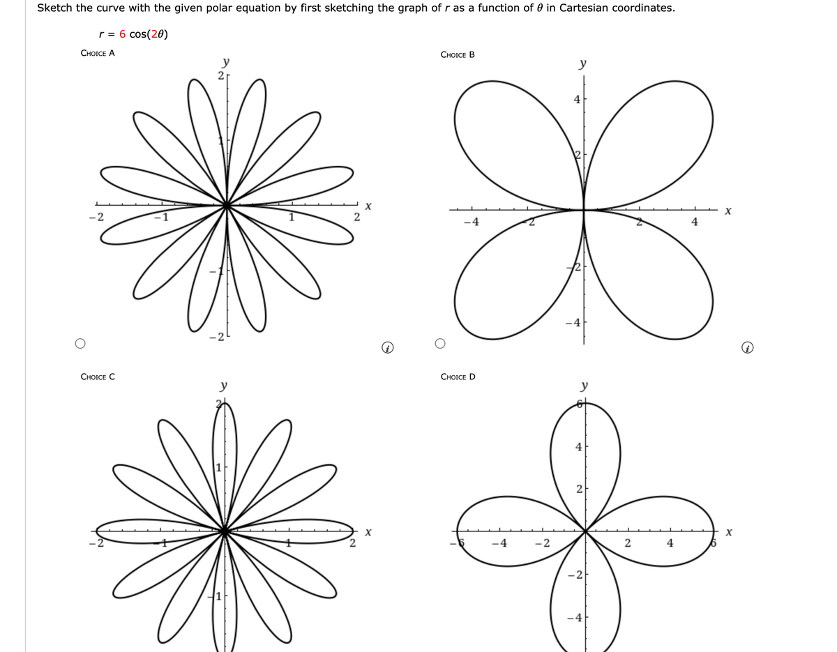 Sketch the curve with the given polar equation by first sketching the graph of r as a function of in Cartesian coordinates.
r = 6 cos(20)
CHOICE A
-2
CHOICE C
y
y
2
X
X
CHOICE B
y
4
X
X
4
-4
-4
CHOICE D
-4
-2
4
N
-2
-4
2
4
X