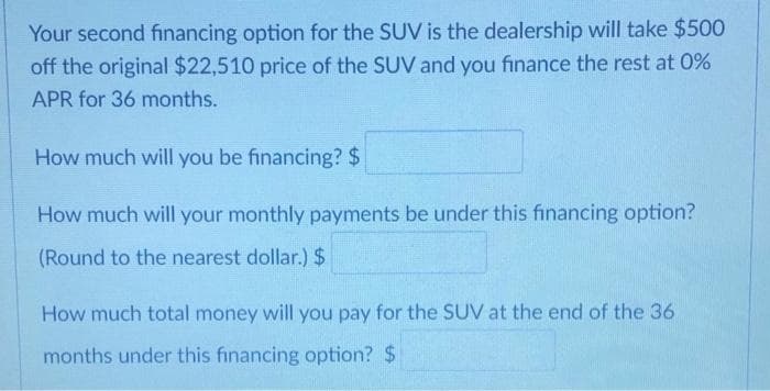 Your second financing option for the SUV is the dealership will take $500
off the original $22,510 price of the SUV and you finance the rest at 0%
APR for 36 months.
How much will you be financing? $
How much will your monthly payments be under this financing option?
(Round to the nearest dollar.) $
How much total money will you pay for the SUV at the end of the 36
months under this financing option? $
