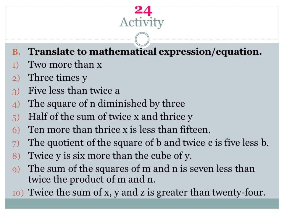 24
Activity
B. Translate to mathematical expression/equation.
1) Two more than x
2) Three times y
3) Five less than twice a
4) The square of n diminished by three
5) Half of the sum of twice x and thrice y
6) Ten more than thrice x is less than fifteen.
7) The quotient of the square of b and twice c is five less b.
8) Twice y is six more than the cube of y.
9) The sum of the squares of m and n is seven less than
twice the product of m and n.
10) Twice the sum of x, y and z is greater than twenty-four.
