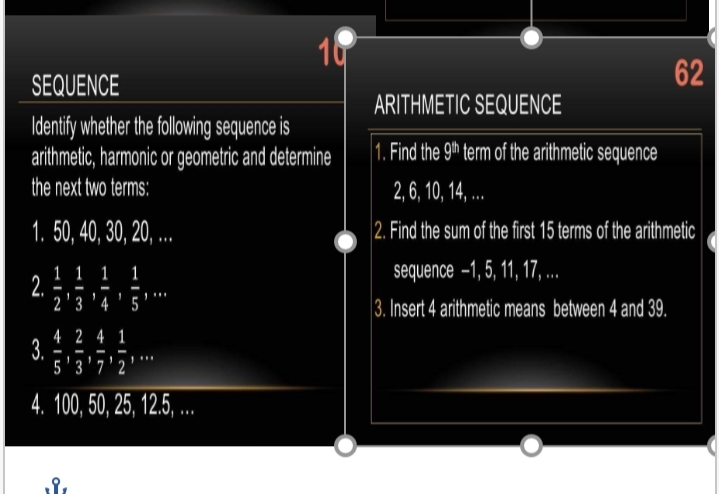 10
62
SEQUENCE
ARITHMETIC SEQUENCE
Identify whether the following sequence is
arithmetic, harmonic or geometric and determine
the next two terms:
1. Find the 9th term of the arithmetic sequence
2, 6, 10, 14, ..
1. 50, 40, 30, 20, ..
2. Find the sum of the first 15 terms of the arithmetic
sequence –1, 5, 11, 17, .
1 1 1
2.
2 ' 3 '4 ' 5
1
3. Insert 4 arithmetic means between 4 and 39.
4 2 4 1
3.
5'3'7'2
4. 100, 50, 25, 12.5 ..
