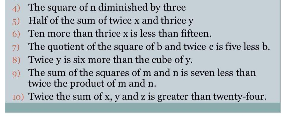 4) The square of n diminished by three
Half of the sum of twice x and thrice y
6) Ten more than thrice x is less than fifteen.
7) The quotient of the square of b and twice c is five less b.
8) Twice y is six more than the cube of y.
9) The sum of the squares of m and n is seven less than
twice the product of m and n.
10) Twice the sum of x, y and z is greater than twenty-four.
