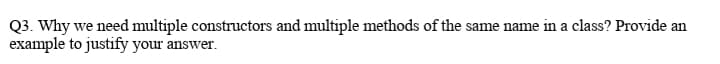 Q3. Why we need multiple constructors and multiple methods of the same name in a class? Provide an
example to justify your answer.
