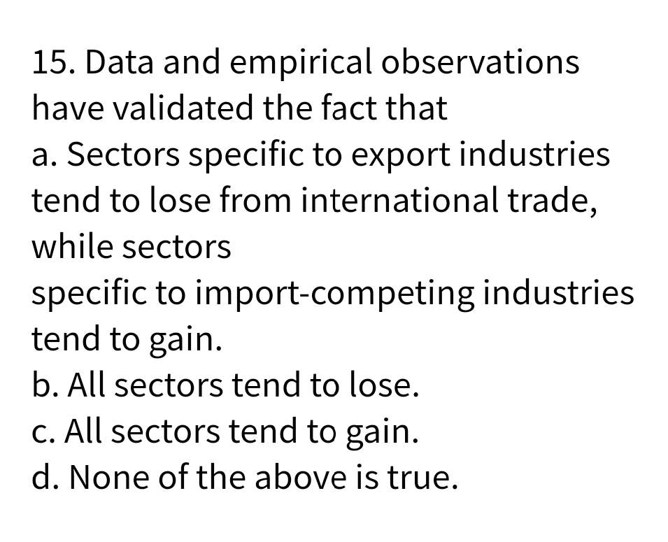 15. Data and empirical observations
have validated the fact that
a. Sectors specific to export industries
tend to lose from international trade,
while sectors
specific to import-competing industries
tend to gain.
b. All sectors tend to lose.
C. All sectors tend to gain.
d. None of the above is true.
