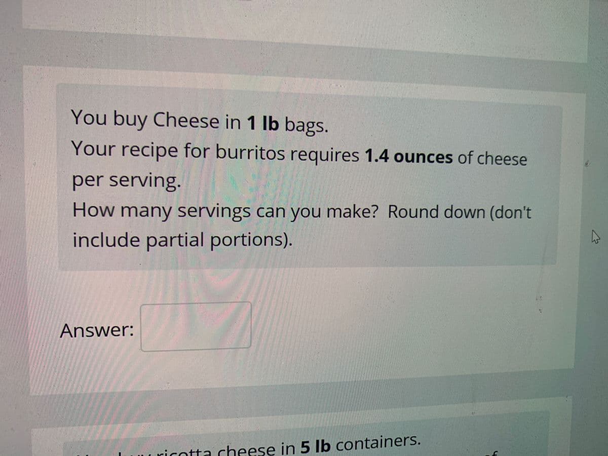 You buy Cheese in 1 lb bags.
Your recipe for burritos requires 1.4 ounces of cheese
per serving.
How many servings can you make? Round down (don't
include partial portions).
Answer:
Uuricotta cheese in 5 lb containers.
