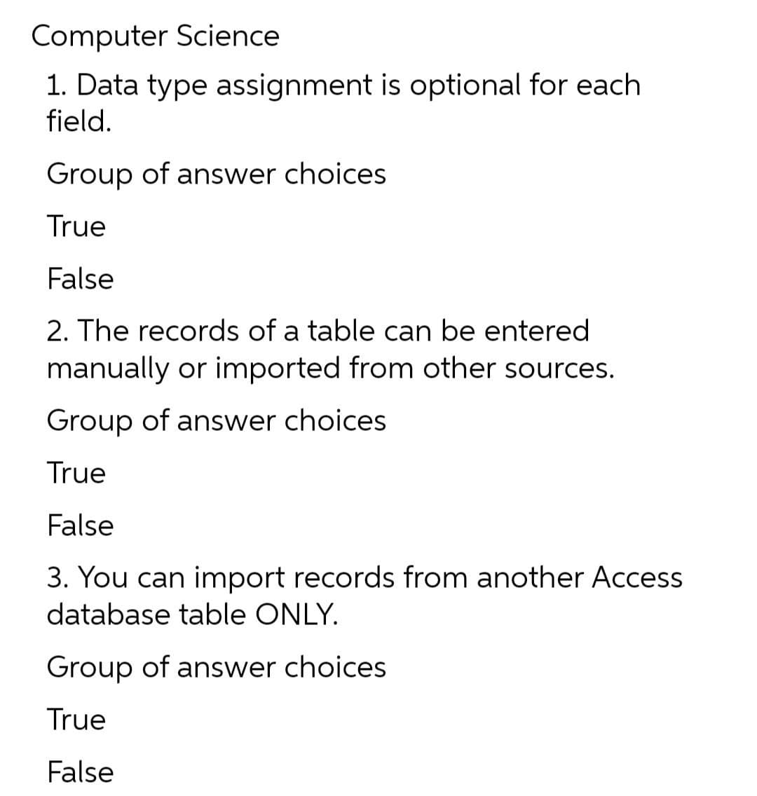 Computer Science
1. Data type assignment is optional for each
field.
Group of answer choices
True
False
2. The records of a table can be entered
manually or imported from other sources.
Group of answer choices
True
False
3. You can import records from another Access
database table ONLY.
Group of answer choices
True
False
