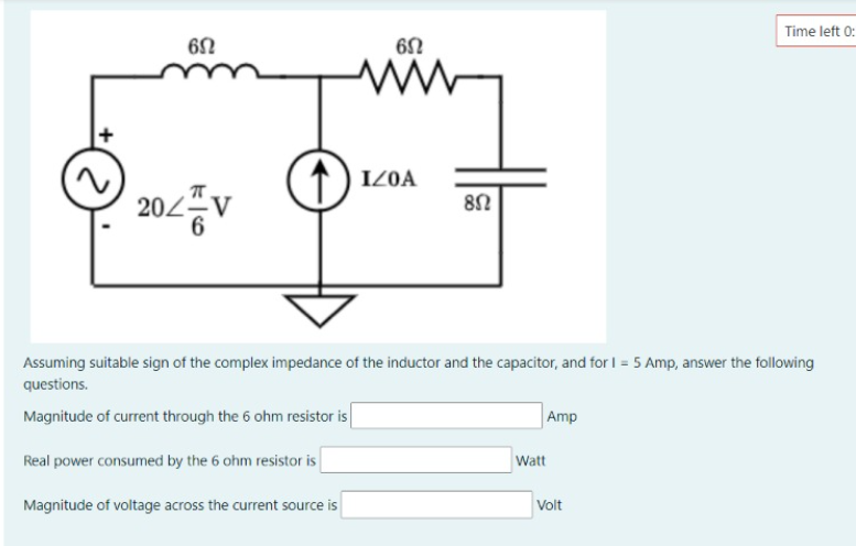 Time left 0:
↑) IZ0A
202V
6
Assuming suitable sign of the complex impedance of the inductor and the capacitor, and for I = 5 Amp, answer the following
questions.
Magnitude of current through the 6 ohm resistor is
Amp
Real power consumed by the 6 ohm resistor is
Watt
Magnitude of voltage across the current source is
Volt
