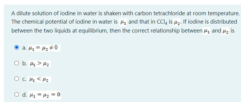 A dilute solution of iodine in water is shaken with carbon tetrachloride at room temperature.
The chemical potential of iodine in water is µ, and that in CCl, is µ,. If iodine is distributed
between the two liquids at equilibrium, then the correct relationship between µ, and uz is
O a. µ1 = H2 # 0
O b. 4 > H2
O c. H4 < Hz
O d. H1 = H2 = 0
