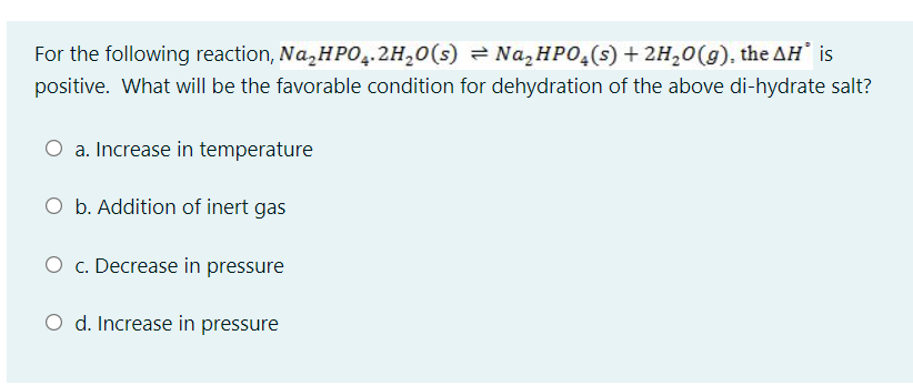 For the following reaction, Na,HP0,.2H,0(s) = Na, HPO,(s) + 2H,0(g), the AH is
positive. What will be the favorable condition for dehydration of the above di-hydrate salt?
O a. Increase in temperature
O b. Addition of inert gas
O c. Decrease in pressure
O d. Increase in pressure
