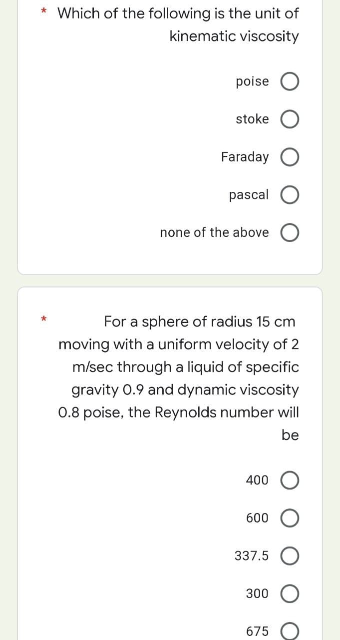 * Which of the following is the unit of
kinematic viscosity
poise
stoke
Faraday
pascal O
none of the above O
For a sphere of radius 15 cm
moving with a uniform velocity of 2
m/sec through a liquid of specific
gravity 0.9 and dynamic viscosity
0.8 poise, the Reynolds number will
be
400 O
600 O
337.5
300 O
675