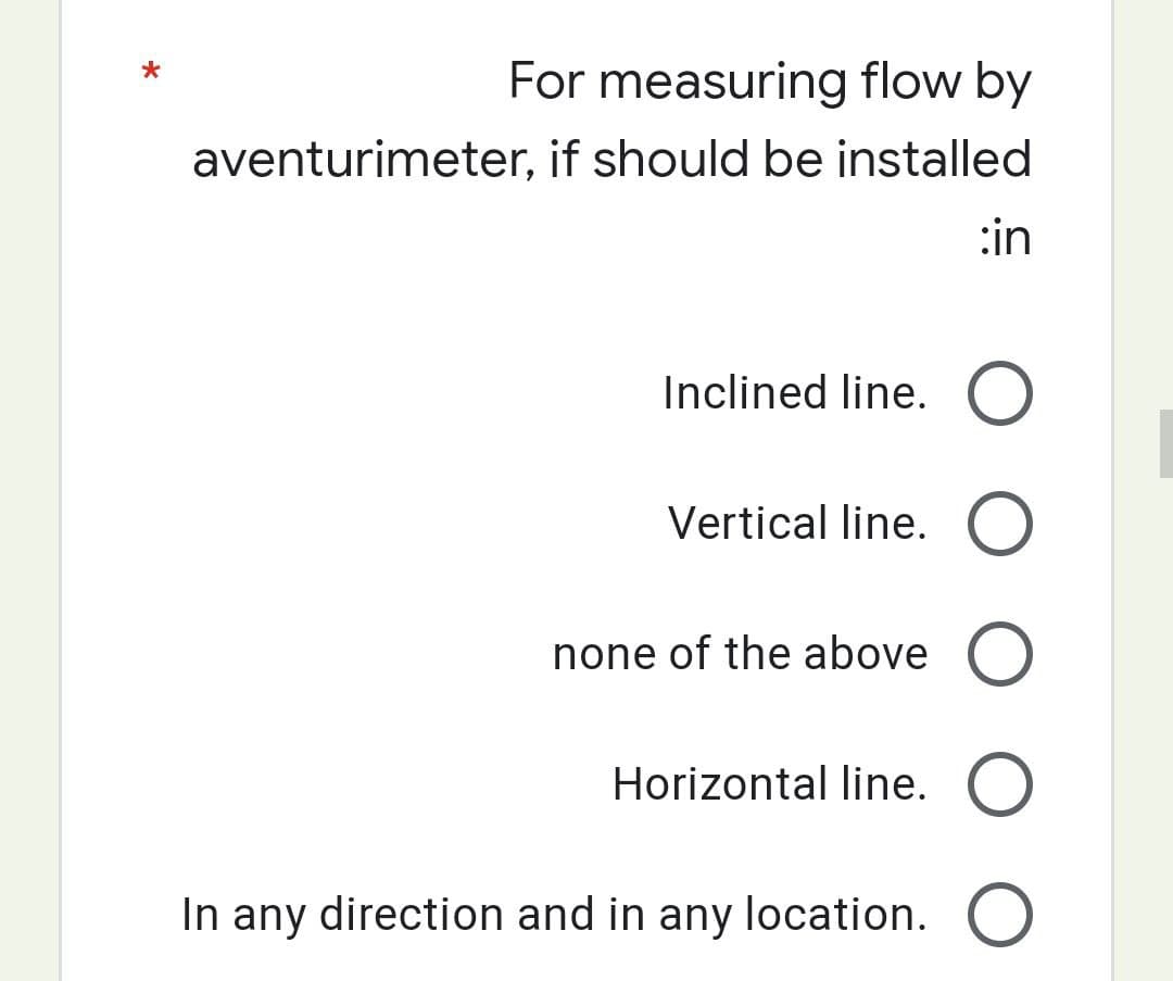 *
For measuring flow by
aventurimeter, if should be installed
:in
Inclined line. O
Vertical line. O
none of the above O
Horizontal line. O
In any direction and in any location. O