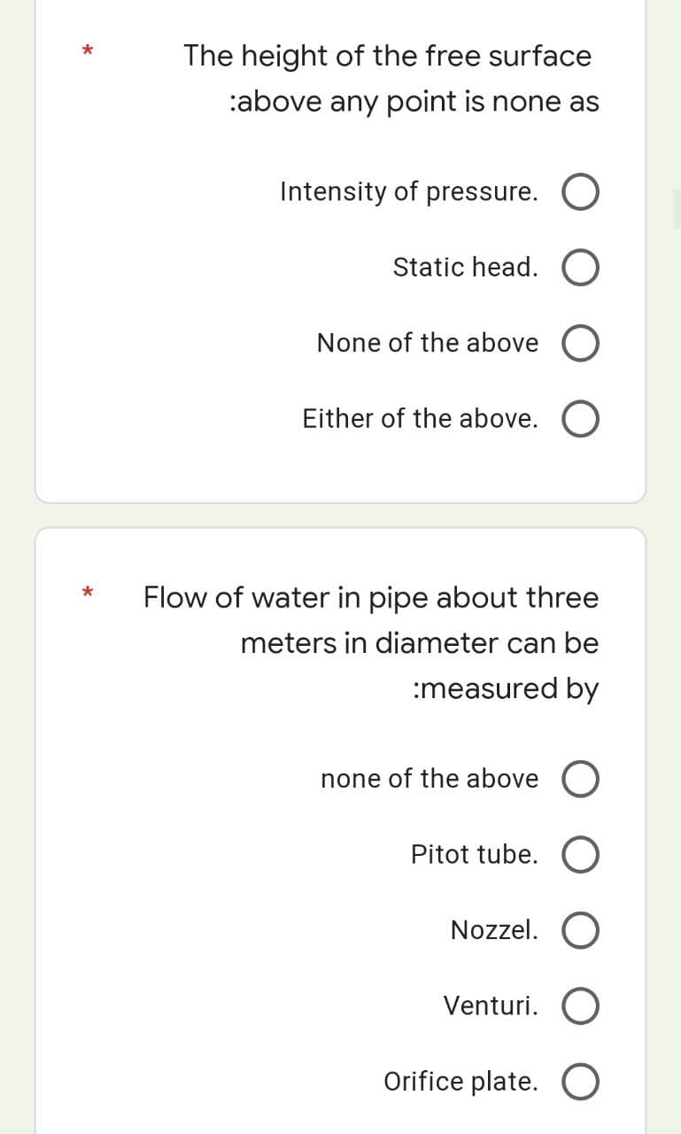 *
*
The height of the free surface
:above any point is none as
Intensity of pressure. O
Static head. O
None of the above O
Either of the above. O
Flow of water in pipe about three
meters in diameter can be
:measured by
none of the above O
Pitot tube. O
Nozzel. O
Venturi. O
Orifice plate. O