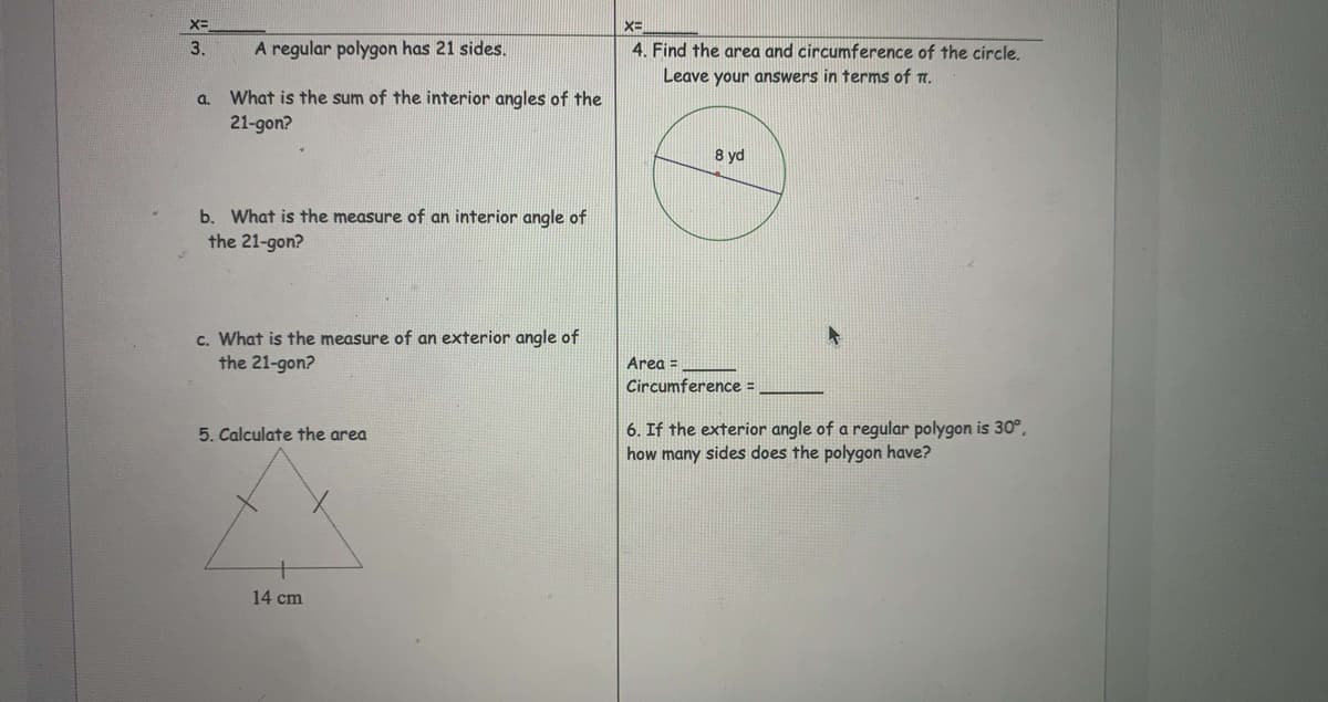 3.
A regular polygon has 21 sides.
4. Find the area and circumference of the circle.
Leave your answers in terms of T.
a. What is the sum of the interior angles of the
21-gon?
8 yd
b. What is the measure of an interior angle of
the 21-gon?
c. What is the measure of an exterior angle of
the 21-gon?
Area =
Circumference =
6. If the exterior angle of a regular polygon is 30°,
how many sides does the polygon have?
5. Calculate the area
14 cm
