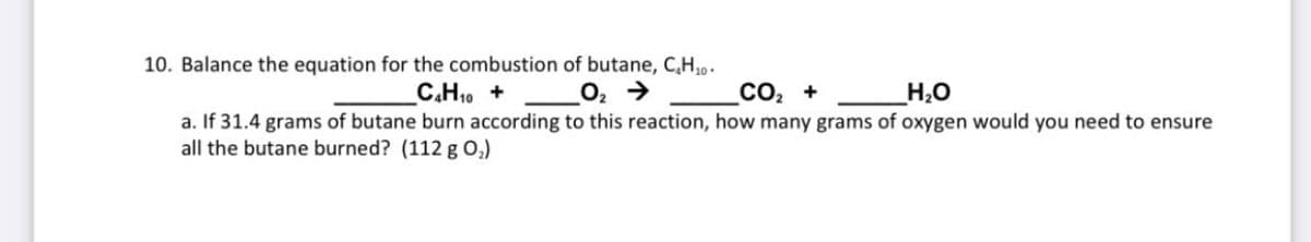 10. Balance the equation for the combustion of butane, C,H,.
C.H10 +
CO2 +
H,O
a. If 31.4 grams of butane burn according to this reaction, how many grams of oxygen would you need to ensure
all the butane burned? (112 g 0,)
