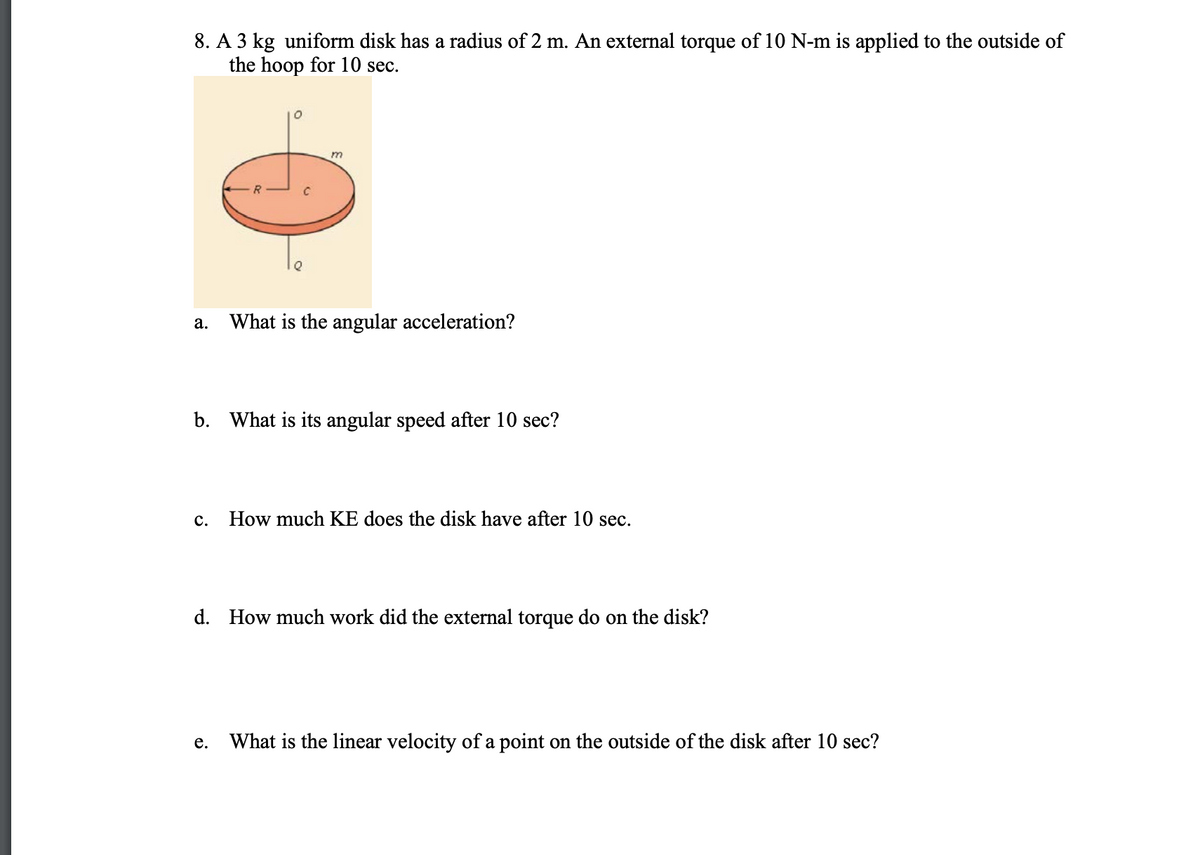 8. A 3 kg uniform disk has a radius of 2 m. An external torque of 10 N-m is applied to the outside of
the hoop for 10 sec.
а.
What is the angular acceleration?
b. What is its angular speed after 10 sec?
с.
How much KE does the disk have after 10 sec.
d. How much work did the external torque do on the disk?
What is the linear velocity of a point on the outside of the disk after 10 sec?
е.

