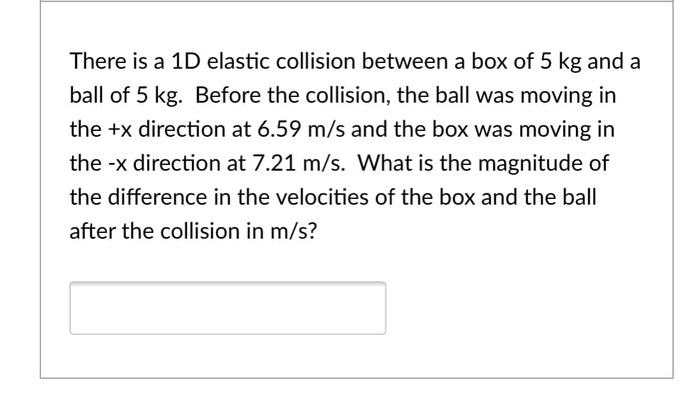 There is a 1D elastic collision between a box of 5 kg and a
ball of 5 kg. Before the collision, the ball was moving in
the +x direction at 6.59 m/s and the box was moving in
the -x direction at 7.21 m/s. What is the magnitude of
the difference in the velocities of the box and the ball
after the collision in m/s?
