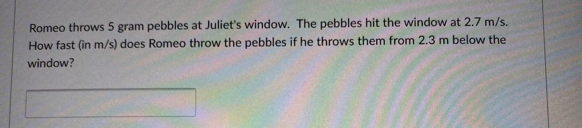 Romeo throws 5 gram pebbles at Juliet's window. The pebbles hit the window at 2.7 m/s.
How fast (in m/s) does Romeo throw the pebbles if he throws them from 2.3 m below the
window?
