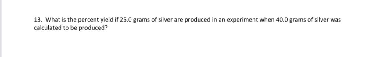 13. What is the percent yield if 25.0 grams of silver are produced in an experiment when 40.0 grams of silver was
calculated to be produced?
