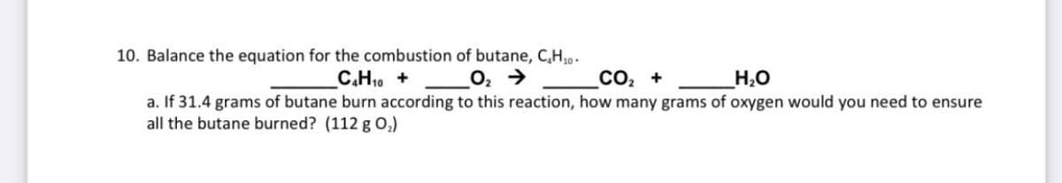 10. Balance the equation for the combustion of butane, C,H,.
C.H10 +
O, >
со, +
H2O
a. If 31.4 grams of butane burn according to this reaction, how many grams of oxygen would you need to ensure
all the butane burned? (112 g O,)
