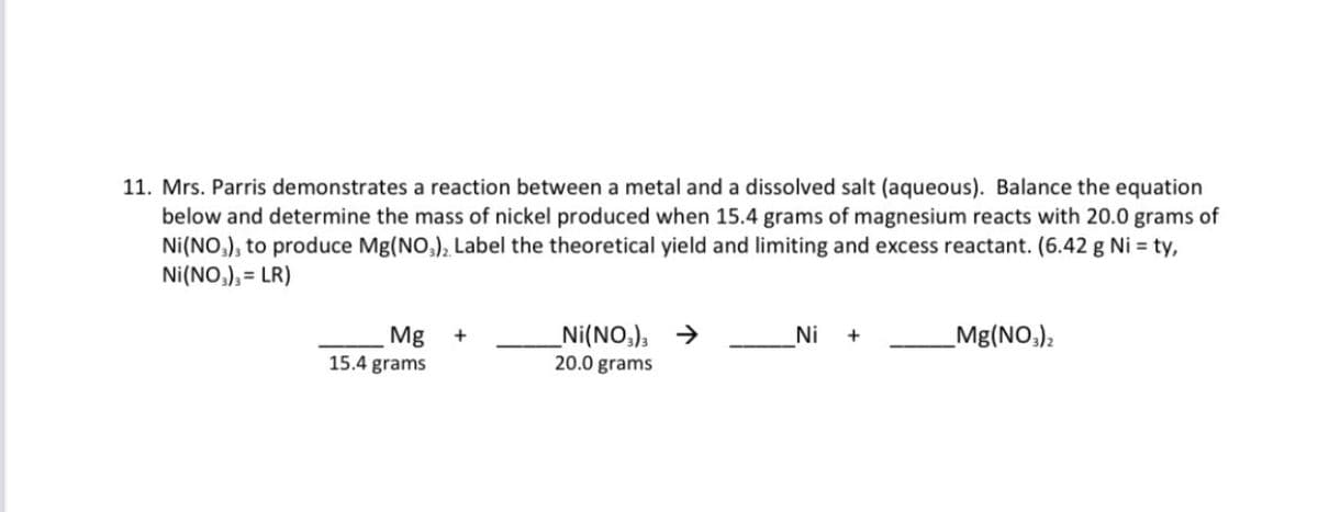 11. Mrs. Parris demonstrates a reaction between a metal and a dissolved salt (aqueous). Balance the equation
below and determine the mass of nickel produced when 15.4 grams of magnesium reacts with 20.0 grams of
Ni(NO,), to produce Mg(NO,), Label the theoretical yield and limiting and excess reactant. (6.42 g Ni = ty,
Ni(NO,), = LR)
3D
Mg
15.4 grams
_Ni(NO,), →
20.0 grams
Ni
+
_Mg(NO,);
+

