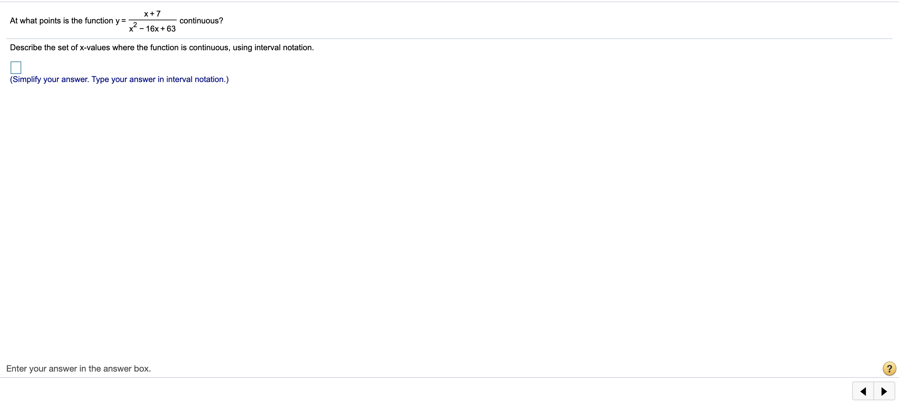 x+7
At what points is the function y =
continuous?
x - 16x + 63
Describe the set of x-values where the function is continuous, using interval notation.
(Simplify your answer. Type your answer in interval notation.)
