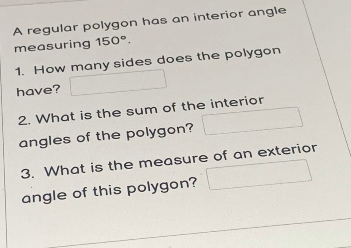A regular polygon has an interior angle
measuring 150°.
1. How many sides does the polygon
have?
2. What is the sum of the interior
angles of the polygon?
3. What is the measure of an exterior
angle of this polygon?
