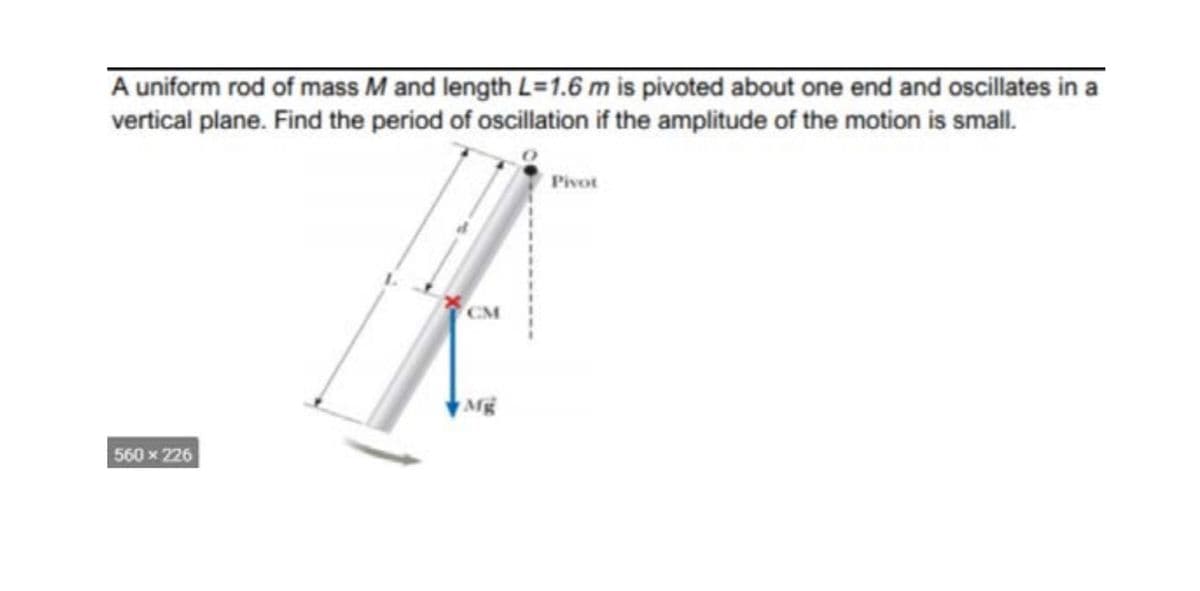A uniform rod of mass M and length L=1.6 m is pivoted about one end and oscillates in a
vertical plane. Find the period of oscillation if the amplitude of the motion is small.
Pivot
CM
Mg
560x 226

