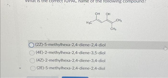 What is the correct
name of the following compound?
H₂C
OH OH
O (2Z)-5-methylhexa-2,4-diene-2,4-diol
(4E)-2-methylhexa-2,4-diene-3,5-diol
(4Z)-2-methylhexa-2,4-diene-3,4-diol
(2E)-5-methylhexa-2,4-diene-2,4-diol
CH3
CH3