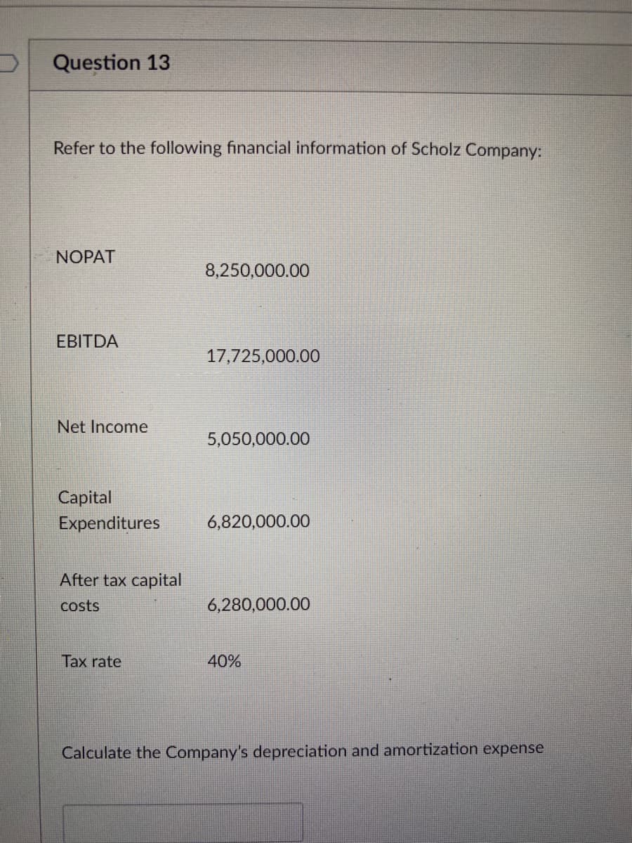 Question 13
Refer to the following financial information of Scholz Company:
NOPAT
8,250,000.00
EBITDA
17,725,000.00
Net Income
5,050,000.00
Capital
Expenditures
6,820,000.00
After tax capital
costs
6,280,000.00
Tax rate
40%
Calculate the Company's depreciation and amortization expense
