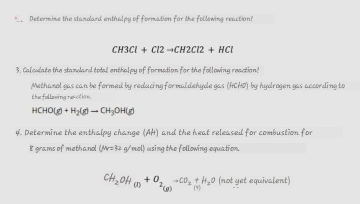 2. Determine the standard enthalpy of formation for the following reaction!
CH3CI + C12 →CH2C12 + HCl
3. Calculate the standard total enthalpy of formation for the following reaction!
Methanol gas can be formed by reducing for maldehyde gas (HCHO) by hydrogen gas according to
the following reaction.
HCHO(g) + H2(g) – CH;OH(g)
4. Determine the enthalpy change (AH) and the heat released for combustion for
8 grams of methand (Mr=32 g/mol) using the following equation,
+ 0, -co, + H,0 (not yet equivalent)
(9)
