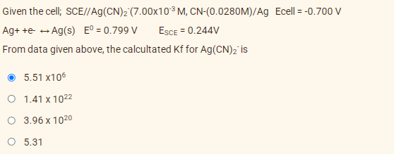 Given the cell; SCE//Ag(CN)2 (7.00X10³M, CN-(0.0280M)/Ag Ecell = -0.700 V
Ag+ +e- → Ag(s) E° = 0.799 V
ESCE = 0.244V
From data given above, the calcultated Kf for Ag(CN)2 is
O 5.51 x106
O 1.41 x 1022
O 3.96 x 1020
O 5.31
