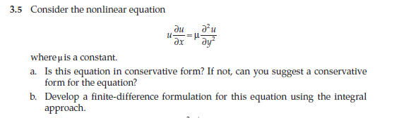 3.5 Consider the nonlinear equation
U
d'u
-= µ-
dy²
du
dx
where μ is a constant.
a. Is this equation in conservative form? If not, can you suggest a conservative
form for the equation?
b.
Develop a finite-difference formulation for this equation using the integral
approach.