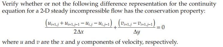 Verify whether or not the following difference representation for the continuity
equation for a 2-D steady incompressible flow has the conservation property:
(Ui+1,j + U₁+1, j-1 — Ui, j — Ui,j-1) (Vi+¹, j — Vi+1,j-1).
Ay
+
2Ax
where u and v are the x and y components of velocity, respectively.