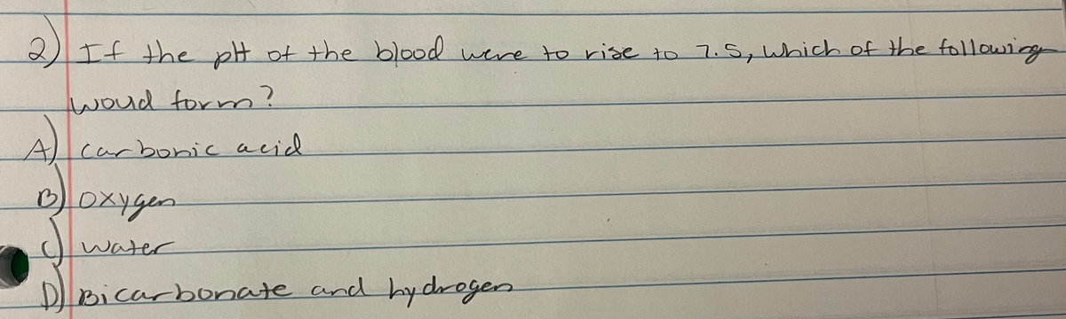2If the pH of the blood wene to rise to 7.5, Which of the followig
woud formn?
Alcarboric acid
oxygen.
water
DBicarbornate and hy drogen
