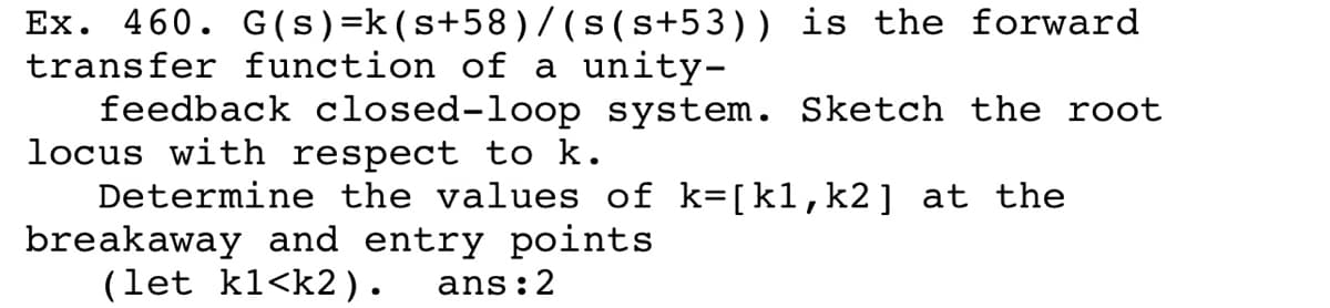 Ex. 460. G(s)=k(s+58)/ (s(s+53)) is the forward
transfer function of a unity-
feedback closed-loop system. Sketch the root
locus with respect to k.
Determine the values of k=[k1, k2] at the
breakaway and entry points
(let kl<k2).
ans:2
