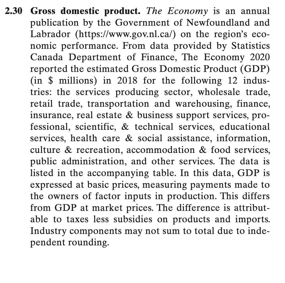 2.30 Gross domestic product. The Economy is an annual
publication by the Government of Newfoundland and
Labrador (https://www.gov.nl.ca/) on the region's eco-
nomic performance. From data provided by Statistics
Canada Department of Finance, The Economy 2020
reported the estimated Gross Domestic Product (GDP)
(in $ millions) in 2018 for the following 12 indus-
tries: the services producing sector, wholesale trade,
retail trade, transportation and warehousing, finance,
insurance, real estate & business support services, pro-
fessional, scientific, & technical services, educational
services, health care & social assistance, information,
culture & recreation, accommodation & food services,
public administration, and other services. The data is
listed in the accompanying table. In this data, GDP is
expressed at basic prices, measuring payments made to
the owners of factor inputs in production. This differs
from GDP at market prices. The difference is attribut-
able to taxes less subsidies on products and imports.
Industry components may not sum to total due to inde-
pendent rounding.