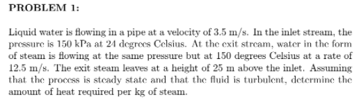PROBLEM 1:
Liquid water is flowing in a pipe at a velocity of 3.5 m/s. In the inlet stream, the
pressure is 150 kPa at 24 degrees Celsius. At the exit stream, water in the form
of steam is flowing at the same pressure but at 150 degrees Celsius at a rate of
12.5 m/s. The exit steam leaves at a height of 25 m above the inlet. Assuming
that the process is stcady state and that the fluid is turbulent, determine the
amount of heat required per kg of steam.
