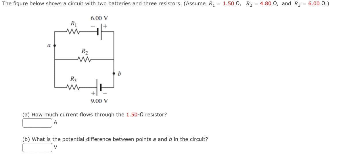 The figure below shows a circuit with two batteries and three resistors. (Assume R₁ = 1.500, R₂ = 4.800, and R3 = 6.00 Q.)
a
R₁
www
6.00 V
+
R3
-
R₂
ww
+
9.00 V
b
(a) How much current flows through the 1.50- resistor?
A
(b) What is the potential difference between points a and b in the circuit?
V
