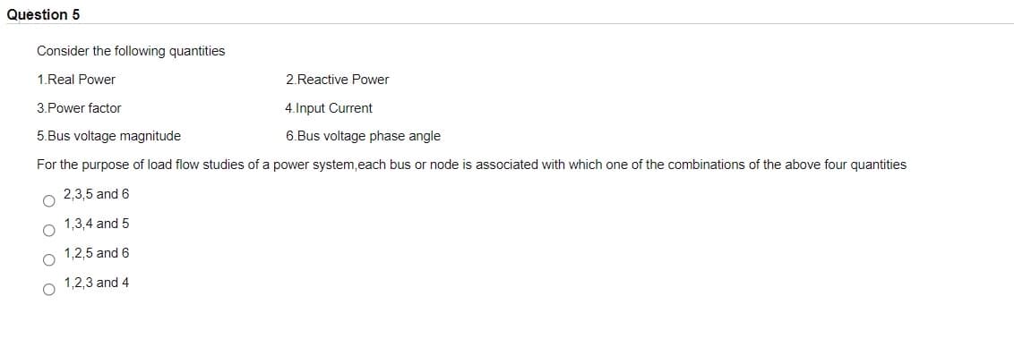 Question 5
Consider the following quantities
1.Real Power
2.Reactive Power
3.Power factor
4.Input Current
5.Bus voltage magnitude
6.Bus voltage phase angle
For the purpose of load flow studies of a power system, each bus or node is associated with which one of the combinations of the above four quantities
2,3,5 and 6
1,3,4 and 5
1,2,5 and 6
1,2,3 and 4
