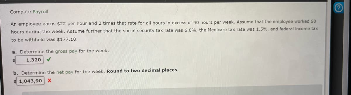 Compute Payroll
An employee earns $22 per hour and 2 times that rate for all hours in excess of 40 hours per week. Assume that the employee worked 50
hours during the week. Assume further that the social security tax rate was 6.0%, the Medicare tax rate was 1.5%, and federal income tax
to be withheld was $177.10.
a. Determine the gross pay for the week.
1,320 ✓
b. Determine the net pay for the week. Round to two decimal places.
1,043,90 X