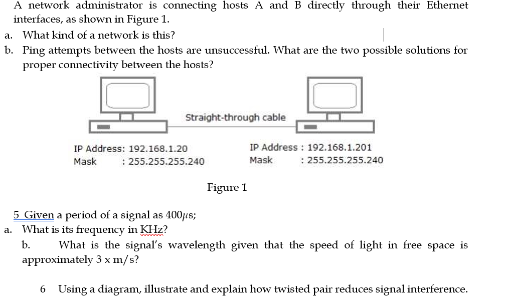 A network administrator is connecting hosts A and B directly through their Ethernet
interfaces, as shown in Figure 1.
a.
What kind of a network is this?
b. Ping attempts between the hosts are unsuccessful. What are the two possible solutions for
proper connectivity between the hosts?
Straight-through cable
IP Address : 192.168.1.201
: 255.255.255.240
IP Address: 192.168.1.20
Mask
: 255.255.255.240
Mask
Figure 1
5 Given a period of a signal as 400µs;
a. What is its frequency in KHz?
b.
What is the signal's wavelength given that the speed of light in free space is
approximately 3 x m/s?
6 Using a diagram, illustrate and explain how twisted pair reduces signal interference.
