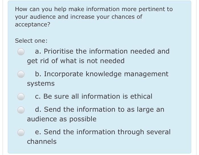 How can you help make information more pertinent to
your audience and increase your chances of
acceptance?
Select one:
a. Prioritise the information needed and
get rid of what is not needed
b. Incorporate knowledge management
systems
c. Be sure all information is ethical
d. Send the information to as large an
audience as possible
e. Send the information through several
channels
