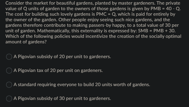 Consider the market for beautiful gardens, planted by master gardeners. The private
value of Q units of garden to the owners of those gardens is given by PMB = 40 - Q.
The cost for building such lovely gardens is PMC = Q, which is paid for entirely by
the owner of the garden. Other people enjoy seeing such nice gardens, and the
gardens therefore contribute to making passers-by happy, to a total value of 30 per
unit of garden. Mathematically, this externality is expressed by: SMB = PMB + 30.
Which of the following policies would incentivize the creation of the socially optimal
amount of gardens?
A Pigovian subsidy of 20 per unit to gardeners.
O A Pigovian tax of 20 per unit on gardeners.
A standard requiring everyone to build 20 units worth of gardens.
O A Pigovian subsidy of 30 per unit to gardeners.
