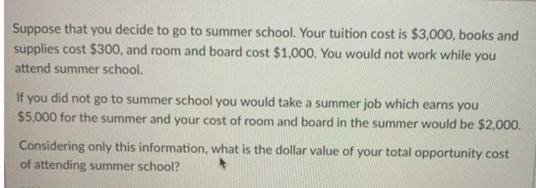 Suppose that you decide to go to summer school. Your tuition cost is $3,000, books and
supplies cost $300, and room and board cost $1,000. You would not work while you
attend summer school.
If you did not go to summer school you would take a summer job which earns you
$5,000 for the summer and your cost of room and board in the summer would be $2,000.
Considering only this information, what is the dollar value of your total opportunity cost
of attending summer school?

