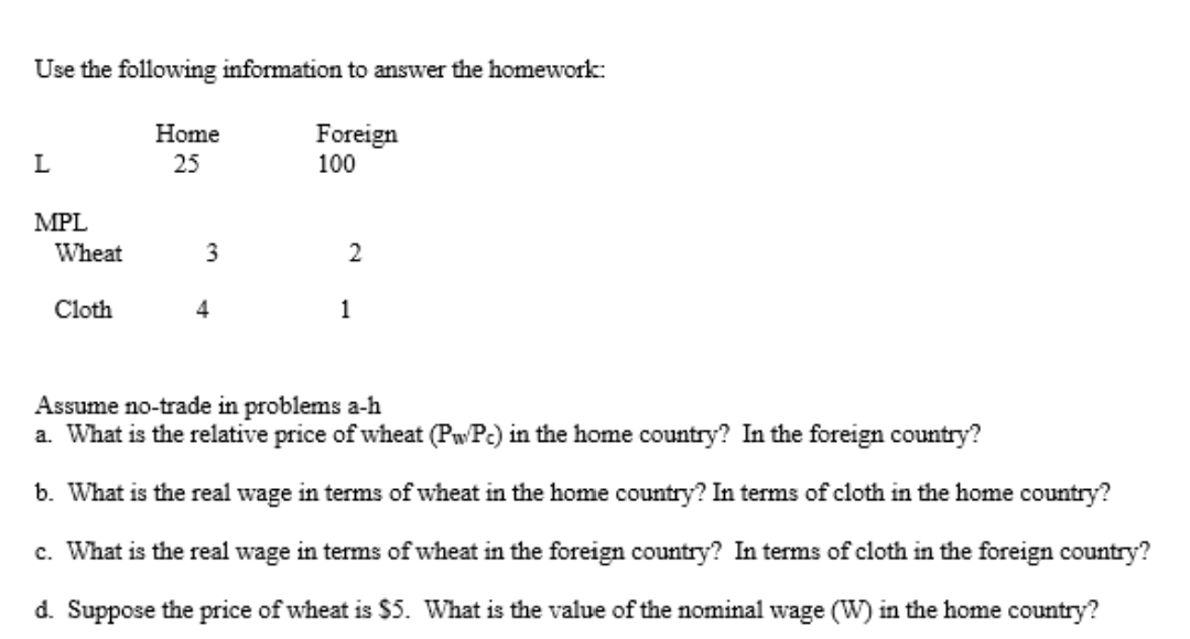 Use the following information to answer the homework:
Home
Foreign
100
L
25
MPL
Wheat
3
2
Cloth
4
1
Assume no-trade in problems a-h
a. What is the relative price of wheat (PwPc) in the home country? In the foreign country?
b. What is the real wage in terms of wheat in the home country? In terms of cloth in the home country?
c. What is the real wage in terms of wheat in the foreign country? In terms of cloth in the foreign country?
d. Suppose the price of wheat is $5. What is the value of the nominal wage (W) in the home country?
