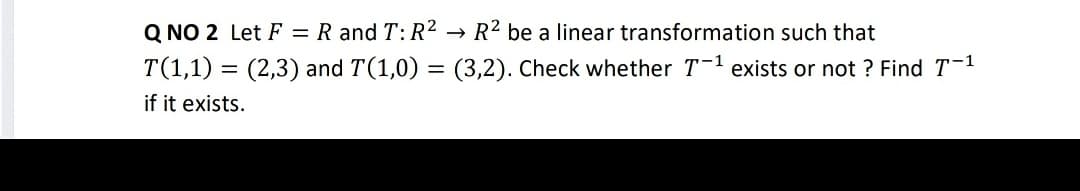 Q NO 2 Let F = R and T: R2 → R2 be a linear transformation such that
T(1,1) = (2,3) and T(1,0) = (3,2). Check whether T-1 exists or not ? Find T-1
if it exists.
